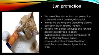 Sun protection
• The use of broad-spectrum sun protection
creams with UVA coverage is crucial.
• Protective clothing and bleaching creams
can be useful in treating the tan.
• Patients with darker skin types and tanned
patients are advised to apply
hydroquinone- containing compounds (2–
4%) or other lightening agents
preoperatively to minimize the risk of
postinflammatory hyperpigmentation
(PIH).
 