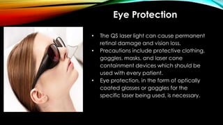 Eye Protection
• The QS laser light can cause permanent
retinal damage and vision loss.
• Precautions include protective clothing,
goggles, masks, and laser cone
containment devices which should be
used with every patient.
• Eye protection, in the form of optically
coated glasses or goggles for the
specific laser being used, is necessary.
 