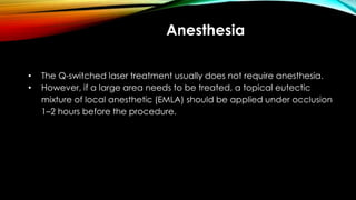 Anesthesia
• The Q-switched laser treatment usually does not require anesthesia.
• However, if a large area needs to be treated, a topical eutectic
mixture of local anesthetic (EMLA) should be applied under occlusion
1–2 hours before the procedure.
 