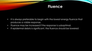 Fluence
• It is always preferable to begin with the lowest energy fluence that
produces a visible response.
• Fluence may be increased if the response is suboptimal.
• If epidermal debris is significant, the fluence should be lowered
 