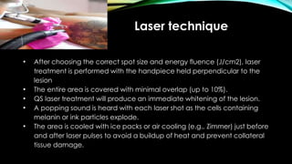 Laser technique
• After choosing the correct spot size and energy fluence (J/cm2), laser
treatment is performed with the handpiece held perpendicular to the
lesion
• The entire area is covered with minimal overlap (up to 10%).
• QS laser treatment will produce an immediate whitening of the lesion.
• A popping sound is heard with each laser shot as the cells containing
melanin or ink particles explode.
• The area is cooled with ice packs or air cooling (e.g., Zimmer) just before
and after laser pulses to avoid a buildup of heat and prevent collateral
tissue damage.
 