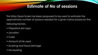 Estimate of No of sessions
The Kirby Desai Scale has been proposed to be used to estimate the
approximate number of sessions needed for a given tattoo based on the
following factors.
• Fitzpatrick skin type
• Location
• Color
• Amount of ink used
• Scarring and tissue damage
• Ink layering
 