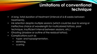 Limitations of conventional
technique
• A long, total duration of treatment (interval of 6–8 weeks between
treatments),
• Ink retention despite multiple sessions (which could be due to wrong or
ineffective choice of wavelength for multicolored tattoos, poor
technique, insufficient interval between sessions, etc.)
• Ghosting (shadow or outline of the residual tattoo),
• Complications such as
• hyper- and hypopigmentation,
• blistering,
• scarring
 