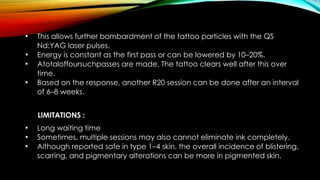 • This allows further bombardment of the tattoo particles with the QS
Nd:YAG laser pulses.
• Energy is constant as the first pass or can be lowered by 10–20%.
• Atotaloffoursuchpasses are made. The tattoo clears well after this over
time.
• Based on the response, another R20 session can be done after an interval
of 6–8 weeks.
LIMITATIONS :
• Long waiting time
• Sometimes, multiple sessions may also cannot eliminate ink completely.
• Although reported safe in type 1–4 skin, the overall incidence of blistering,
scarring, and pigmentary alterations can be more in pigmented skin.
 