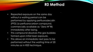 R0 Method
• Repeated exposure on the same day
without a waiting period can be
performed by applying perfluorodecalin
(PFD) (a perfluorocarbon compound,
commercially available as “Zero-W”®)
immediately after lasing.
• This compound dissolves the gas bubbles
formed upon initial laser exposure.
• This allows an immediate next pass to be
performed without the waiting time of 20
minutes as in R20 technique.
 