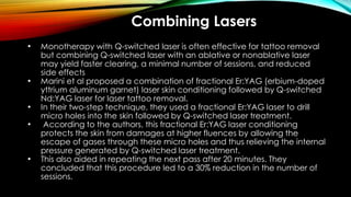 Combining Lasers
• Monotherapy with Q-switched laser is often effective for tattoo removal
but combining Q-switched laser with an ablative or nonablative laser
may yield faster clearing, a minimal number of sessions, and reduced
side effects
• Marini et al proposed a combination of fractional Er:YAG (erbium-doped
yttrium aluminum garnet) laser skin conditioning followed by Q-switched
Nd:YAG laser for laser tattoo removal.
• In their two-step technique, they used a fractional Er:YAG laser to drill
micro holes into the skin followed by Q-switched laser treatment.
• According to the authors, this fractional Er:YAG laser conditioning
protects the skin from damages at higher fluences by allowing the
escape of gases through these micro holes and thus relieving the internal
pressure generated by Q-switched laser treatment.
• This also aided in repeating the next pass after 20 minutes. They
concluded that this procedure led to a 30% reduction in the number of
sessions.
 