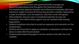 • Broad-spectrum sunscreens with good UVA/UVB coverage are
recommended before and throughout the treatment period
• The treated area appears abraded and inflamed immediately after laser
treatment. Apply ice packs till the burning sensation subsides, followed by
a layer of antibiotic, such as mupirocin, and then cover with gauze.
• Oral antibiotics may be used, if considered essential, but are not
mandatory. Anti Inflammatory agents may be needed while treating
large lesions.
• Patients should be instructed to avoid sun exposure and cosmetics on the
treated area
• Patients are instructed to apply an antibiotic or petrolatum ointment for
about a week after the procedure
• Postprocedure bleaching agents can be used but only after the crust
subsides.
 