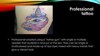 Professional
tattoo
• Professional-created using a “tattoo gun” with single or multiple
needles that oscillate in and out of the skin. They can be single or
multicolored and made up of azo dyes mixed with heavy metals that
give a vibrant look.
 