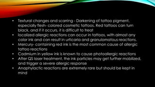 • Textural changes and scarring - Darkening of tattoo pigment,
especially flesh- colored cosmetic tattoos. Red tattoos can turn
black, and if it occurs, it is difficult to treat
• localized allergic reactions can occur in tattoos, with almost any
color ink and can result in urticaria and granulomatous reactions.
• Mercury- containing red ink is the most common cause of allergic
tattoo reactions
• Cadmium in yellow ink is known to cause photoallergic reactions
• After QS laser treatment, the ink particles may get further mobilized,
and trigger a severe allergic response
• Anaphylactic reactions are extremely rare but should be kept in
mind
 