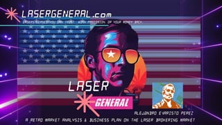 A RETRO MARKET ANALYSIS & BUSINESS PLAN ON THE LASER BROKERING MARKET
ALEjaNDRO EVARISTO PEREZ
LASER
LASERS LEASES YOU CAN TRUST WITH PRECISION. OR YOUR MONEY BACK.
LASERGENERAL.com
 