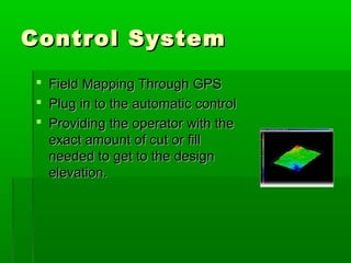 Control SystemControl System
 Field Mapping Through GPSField Mapping Through GPS
 Plug in to the automatic controlPlug in to the automatic control
 Providing the operator with theProviding the operator with the
exact amount of cut or fillexact amount of cut or fill
needed to get to the designneeded to get to the design
elevation.elevation.
 
