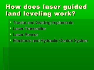 How does laser guidedHow does laser guided
land leveling work?land leveling work?
 Tractor and Grading ImplementsTractor and Grading Implements
 Laser TransmitterLaser Transmitter
 Laser SensorLaser Sensor
 Electronic and Hydraulic Control SystemElectronic and Hydraulic Control System
 