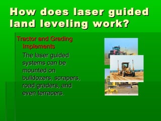 How does laser guidedHow does laser guided
land leveling work?land leveling work?
Tractor and GradingTractor and Grading
ImplementsImplements
The laser guidedThe laser guided
systems can besystems can be
mounted onmounted on
bulldozers, scrapers,bulldozers, scrapers,
road graders, androad graders, and
even terracers.even terracers.
 