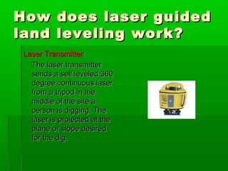 How does laser guidedHow does laser guided
land leveling work?land leveling work?
Laser TransmitterLaser Transmitter
The laser transmitterThe laser transmitter
sends a self leveled 360sends a self leveled 360
degree continuous laserdegree continuous laser
from a tripod in thefrom a tripod in the
middle of the site amiddle of the site a
person is digging. Theperson is digging. The
laser is projected at thelaser is projected at the
plane or slope desiredplane or slope desired
for the dig.for the dig.
 