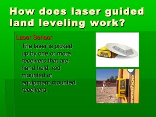 How does laser guidedHow does laser guided
land leveling work?land leveling work?
Laser SensorLaser Sensor
The laser is pickedThe laser is picked
up by one or moreup by one or more
receivers that arereceivers that are
hand held, rodhand held, rod
mounted ormounted or
equipment mountedequipment mounted
receivers.receivers.
 