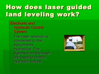 How does laser guidedHow does laser guided
land leveling work?land leveling work?
Electronic andElectronic and
Hydraulic ControlHydraulic Control
SystemSystem
The laser receiver isThe laser receiver is
connected to theconnected to the
equipmentsequipments
hydraulics. Thehydraulics. The
signals from the lasersignals from the laser
are used to controlare used to control
hydraulic valves.hydraulic valves.
 