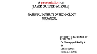 A presentation on
(LASER GUIDED MISSILE)
NATIONAL INSTITUTE OF TECHNOLOGY
WARANGAL
UNDER THE GUIDENCE OF
RESPECTED
Dr. Venugopal Reddy K
BY
Sanjiv kumar
Roll no. 185933
 