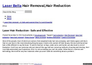 Laser Bella Hair Removal,Hair Reduction
Search this Blog
Home
About
« Laser Hair removal – A Safe and easiest Way To Look Beautiful
8 Nov

Laser Hair Reduction- Safe and Effective
Posted November 8, 2013 by laserbella in Uncategorized. Tagged: hair reduction, Hair Removal, laser hair
reduction, laser hair removal, Photo Facial, tattoo removal, Wrinkle Reduction. Leave a Comment
Most of the people, most of which are women, find unwanted body hair very annoying, and I kinda agree with them.
Hair on your face is the most disturbing thing because it kinds robs women off their beauty. Women with facial hair
look a little different to say the least. To add to that hair on legs, under arms and hands can also lead to a lot of
frustration. And if you are someone who just doesn’t like age old hair removing methods of waxing and shaving, then
I can fully understand your frustrations. But, it is not something you can’t do about. When there is science and
technology, there will be very few instances when you aren’t able do something about a problem.

open in browser PRO version

Are you a developer? Try out the HTML to PDF API

pdfcrowd.com

 