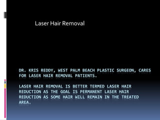 Laser Hair Removal Dr. Kris Reddy, West Palm Beach Plastic Surgeon, Cares for Laser Hair Removal Patients. Laser Hair Removal is better termed laser hair reduction as the goal is permanent laser hair reduction as some hair will remain in the treated area.  