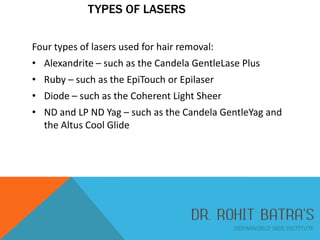 TYPES OF LASERS
Four types of lasers used for hair removal:
• Alexandrite – such as the Candela GentleLase Plus
• Ruby – such as the EpiTouch or Epilaser
• Diode – such as the Coherent Light Sheer
• ND and LP ND Yag – such as the Candela GentleYag and
the Altus Cool Glide

 