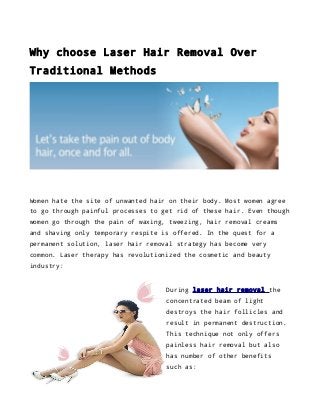 Why choose Laser Hair Removal Over
Traditional Methods

Women hate the site of unwanted hair on their body. Most women agree
to go through painful processes to get rid of these hair. Even though
women go through the pain of waxing, tweezing, hair removal creams
and shaving only temporary respite is offered. In the quest for a
permanent solution, laser hair removal strategy has become very
common. Laser therapy has revolutionized the cosmetic and beauty
industry:

During laser hair removal the
concentrated beam of light
destroys the hair follicles and
result in permanent destruction.
This technique not only offers
painless hair removal but also
has number of other benefits
such as:

 