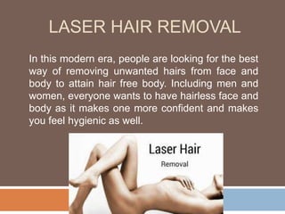 LASER HAIR REMOVAL
In this modern era, people are looking for the best
way of removing unwanted hairs from face and
body to attain hair free body. Including men and
women, everyone wants to have hairless face and
body as it makes one more confident and makes
you feel hygienic as well.
 