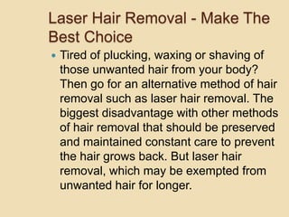 Laser Hair Removal - Make The Best Choice Tired of plucking, waxing or shaving of those unwanted hair from your body? Then go for an alternative method of hair removal such as laser hair removal. The biggest disadvantage with other methods of hair removal that should be preserved and maintained constant care to prevent the hair grows back. But laser hair removal, which may be exempted from unwanted hair for longer. 