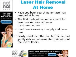 Laser Hair Removal
         At Home
• Have you been searching for laser hair
  removal at home
• The first professional replacement for
  laser hair removal at home
  treatment, no!no!
• treatments are easy to apply and pain-
  free
• newly developed thermal technique that
  gently rids you of unwanted hair without
  the use of lasers
 