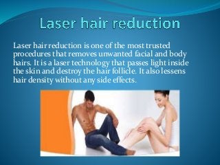 Laser hair reduction is one of the most trusted
procedures that removes unwanted facial and body
hairs. It is a laser technology that passes light inside
the skin and destroy the hair follicle. It also lessens
hair density without any side effects.
 