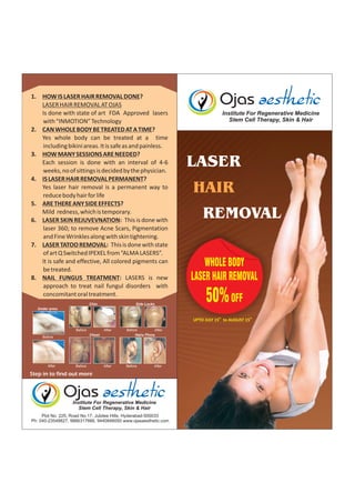 1. HOW IS LASER HAIR REMOVAL DONE?
LASER HAIR REMOVAL AT OJAS
Is done with state of art FDA Approved lasers
with “INMOTION” Technology
2. CAN WHOLE BODY BE TREATED AT A TIME?
Yes whole body can be treated at a time
including bikini areas. It is safe as and painless.
3. HOW MANY SESSIONS ARE NEEDED?
Each session is done with an interval of 4-6
weeks, no of sittings is decided by the physician.
4. IS LASER HAIR REMOVAL PERMANENT?
Yes laser hair removal is a permanent way to
reduce body hair for life
5. ARE THERE ANY SIDE EFFECTS?
Mild redness, which is temporary.
6. LASER SKIN REJUVEVNATION: This is done with
laser 360; to remove Acne Scars, Pigmentation
and Fine Wrinkles along with skin tightening.
7. LASER TATOO REMOVAL: This is done with state
of art Q Switched IPEXEL from “ALMA LASERS”.
It is safe and effective, All colored pigments can
be treated.
8. NAIL FUNGUS TREATMENT: LASERS is new
approach to treat nail fungul disorders with
concomitant oral treatment.
Chin

Side Locks

Institute For Regenerative Medicine
Stem Cell Therapy, Skin & Hair

LASER
HAIR
REMOVAL
WHOLE BODY
LASER HAIR REMOVAL

50% OFF

Under arms
th

th

UPTO JULY 15 to AUGUST 15
Before

After

After

Before
After
Hairy Pinna

After

Before

Chest

Before

Before

After

Institute For Regenerative Medicine
Stem Cell Therapy, Skin & Hair

 