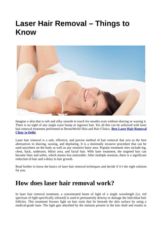 Laser Hair Removal – Things to
Know
Imagine a skin that is soft and silky smooth to touch for months even without shaving or waxing it.
There is no sight of any single razor bump or ingrown hair. Yes all this can be achieved with laser
hair removal treatment performed at DermaWorld Skin and Hair Clinics, Best Laser Hair Removal
Clinic in Delhi.
Laser hair removal is a safe, effective, and precise method of hair removal that acts as the best
alternatives to shaving, waxing, and depilating. It is a minimally invasive procedure that can be
used anywhere on the body as well as any sensitive hairy area. Popular treatment sites include leg,
chest, back, underarm, bikini area, and facial hair. With laser treatment, the targeted hair can
become finer and softer, which means less noticeable. After multiple sessions, there is a significant
reduction of hair and a delay in hair growth.
Read further to know the basics of laser hair removal techniques and decide if it’s the right solution
for you.
How does laser hair removal work?
In laser hair removal treatment, a concentrated beam of light of a single wavelength (i.e. red
spectrum of light specifically infrared) is used to permanently destroy or damage the individual hair
follicles. This treatment focuses light on hair roots that lie beneath the skin surface by using a
medical-grade laser. The light gets absorbed by the melanin present in the hair shaft and results in
 