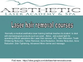  Normally a medical aesthetics laser training institute teaches its student  to deal 
with dermatological products such as Laser , Botox , and pulsed light for 
operating difficult operations like Laser Hair removal , IPL, Vein Reduction, Teeth 
Whitening Reduction, Tattoo Removal, Acne Reduction, Wrinkle Reduction, Acne 
Reduction, Skin Tightening, Advanced Micro derma and massage. 

Find more : https://sites.google.com/site/laserhairremovalcourses

 