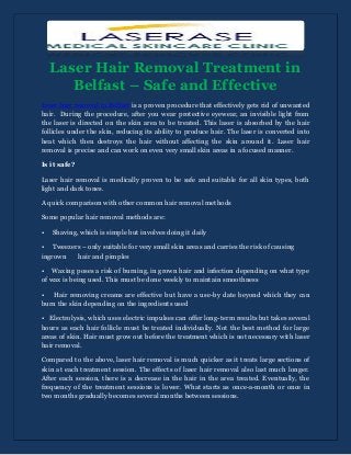 Laser Hair Removal Treatment in
Belfast – Safe and Effective
Laser hair removal in Belfast is a proven procedure that effectively gets rid of unwanted
hair. During the procedure, after you wear protective eyewear, an invisible light from
the laser is directed on the skin area to be treated. This laser is absorbed by the hair
follicles under the skin, reducing its ability to produce hair. The laser is converted into
heat which then destroys the hair without affecting the skin around it. Laser hair
removal is precise and can work on even very small skin areas in a focused manner.
Is it safe?
Laser hair removal is medically proven to be safe and suitable for all skin types, both
light and dark tones.
A quick comparison with other common hair removal methods
Some popular hair removal methods are:
• Shaving, which is simple but involves doing it daily
• Tweezers – only suitable for very small skin areas and carries the risk of causing
ingrown hair and pimples
• Waxing poses a risk of burning, in grown hair and infection depending on what type
of wax is being used. This must be done weekly to maintain smoothness
• Hair removing creams are effective but have a use-by date beyond which they can
burn the skin depending on the ingredients used
• Electrolysis, which uses electric impulses can offer long-term results but takes several
hours as each hair follicle must be treated individually. Not the best method for large
areas of skin. Hair must grow out before the treatment which is not necessary with laser
hair removal.
Compared to the above, laser hair removal is much quicker as it treats large sections of
skin at each treatment session. The effects of laser hair removal also last much longer.
After each session, there is a decrease in the hair in the area treated. Eventually, the
frequency of the treatment sessions is lower. What starts as once-a-month or once in
two months gradually becomes several months between sessions.
 