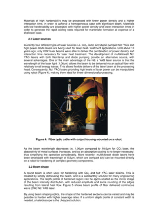 Materials of high hardenability may be processed with lower power density and a higher
interaction time, in order to achieve a homogeneous case with significant depth. Materials
with low hardenability are processed with higher power density and lower interaction times in
order to generate the rapid cooling rates required for martensite formation at expense of a
shallower case.
2.1 Laser sources
Currently four different type of laser sources i.e. CO2, lamp and diode pumped Nd: YAG and
high power diode lasers are being used for laser heat- treatment applications. Until about 10
years ago, only CO2 laser beams were able to deliver the combination of power density and
interaction time necessary for laser heat treatment. The development of multikilowatt Nd:
YAG lasers with both flashlamp and diode pumping provide an alternative source, with
several advantages. One of the main advantage of the Nd: a YAG laser source is that the
wavelength of the laser light (1.06µm) allows the beam to be delivered via an optical fiber with
relatively small energy losses. This allows flexible delivery of the laser beam at the processing
head. Consequently, Nd: YAG lasers providing high levels of laser power can be manipulated
using robot (Figure 4), making them ideal for three- dimensional processing.

Figure 4: Fiber optic cable with output housing mounted on a robot.

As the beam wavelength decreases i.e. 1.06µm compared to 10.6µm for CO2 laser, the
absorptivity of metal surfaces increases, and so an absorptive coating is no longer necessary,
thus simplifying the operation considerably. More recently, multikilowatt diode lasers have
been developed with wavelength of 0.8µm, which are compact and can be mounted directly
on a robot for hardening of complex geometry components.
2.2 Beam shape
A round beam is often used for hardening with CO2 and Nd: YAG laser beams. This is
created by simply defocusing the beam, and is a satisfactory solution for many engineering
applications. The depth profile of hardened region can be approximated as the mirror image
of the beam intensity distribution, with reduced amplitude and some rounding of the edges
resulting from lateral heat flow. Figure 5 shows beam profile of fiber delivered continuous
wave (CW) Nd: YAG laser.
By using beam shaping optics, the shape of the hardened sections can be varied and may be
possible to harden with higher coverage rates. If a uniform depth profile of constant width is
needed, a kaleidoscope is the cheapest solution.

 