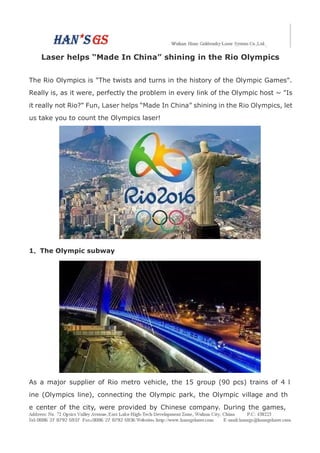 Laser helps “Made In China” shining in the Rio Olympics
The Rio Olympics is "The twists and turns in the history of the Olympic Games".
Really is, as it were, perfectly the problem in every link of the Olympic host ~ "Is
it really not Rio?" Fun, Laser helps “Made In China” shining in the Rio Olympics, let
us take you to count the Olympics laser!
1、The Olympic subway
As a major supplier of Rio metro vehicle, the 15 group (90 pcs) trains of 4 l
ine (Olympics line), connecting the Olympic park, the Olympic village and th
e center of the city, were provided by Chinese company. During the games,
 