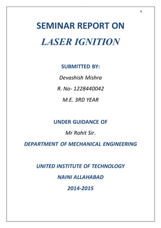 0
SEMINAR REPORT ON
LASER IGNITION
SUBMITTED BY:
Devashish Mishra
R. No- 1228440042
M.E. 3RD YEAR
UNDER GUIDANCE OF
Mr Rohit Sir.
DEPARTMENT OF MECHANICAL ENGINEERING
UNITED INSTITUTE OF TECHNOLOGY
NAINI ALLAHABAD
2014-2015
 