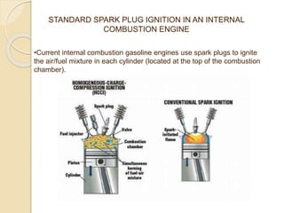 STANDARD SPARK PLUG IGNITION IN AN INTERNAL
COMBUSTION ENGINE
•Current internal combustion gasoline engines use spark plugs to ignite
the air/fuel mixture in each cylinder (located at the top of the combustion
chamber).
 