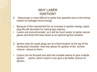 2. Natural gas is more difficult to ignite than gasoline due to the strong
carbon to hydrogen bond energy.
• Because of the requirement for an increase in ignition energy, spark
plug life will decrease for natural gas engines.
• Lasers are monochromatic, so it will be much easier to ignite natural
gases and direct the laser beam to an optimal ignition location.
3. Ignition sites for spark plugs are at a fixed location at the top of the
combustion chamber that only allows for ignition of the air/fuel
mixture closest to them.
• Lasers can be focused and split into multiple beams to give multiple
ignition points, which means it can give a far better chance of
ignition.
WHY LASER
IGNITION?
 