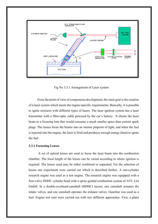 Fig No 3.3.1 Arrangement of Laser system
From the point of view of components development, the main goal is the creation
of a laser system which meets the engine-specific requirements. Basically, it is possible
to ignite mixtures with different types of lasers. The laser ignition system has a laser
transmitter with a fibre-optic cable powered by the car’s battery. It shoots the laser
beam to a focusing lens that would consume a much smaller space than current spark
plugs. The lenses focus the beams into an intense pinpoint of light, and when the fuel
is injected into the engine, the laser is fired and produces enough energy (heat) to ignite
the fuel.
3.3.1 Focussing Lenses
A set of optical lenses are used to focus the laser beam into the combustion
chamber. The focal length of the lenses can be varied according to where ignition is
required. The lenses used may be either combined or separated. For the selection of
lenses one experiment were carried out which is described further. A one-cylinder
research engine was used as a test engine. The research engine was equipped with a
four-valve DOHC cylinder head with a spray-guided combustion system of AVL List
GmbH. In a double-overhead-camshaft (DOHC) layout, one camshaft actuates the
intake valves, and one camshaft operates the exhaust valves. Gasoline was used as a
fuel. Engine test runs were carried out with two different approaches. First, a plane
 
