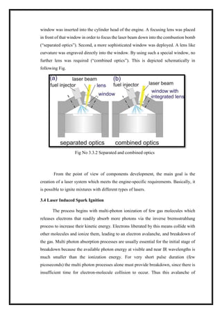 window was inserted into the cylinder head of the engine. A focusing lens was placed
in front of that window in order to focus the laser beam down into the combustion bomb
(“separated optics”). Second, a more sophisticated window was deployed. A lens like
curvature was engraved directly into the window. By using such a special window, no
further lens was required (“combined optics”). This is depicted schematically in
following Fig.
Fig No 3.3.2 Separated and combined optics
From the point of view of components development, the main goal is the
creation of a laser system which meets the engine-specific requirements. Basically, it
is possible to ignite mixtures with different types of lasers.
3.4 Laser Induced Spark Ignition
The process begins with multi-photon ionization of few gas molecules which
releases electrons that readily absorb more photons via the inverse bremsstrahlung
process to increase their kinetic energy. Electrons liberated by this means collide with
other molecules and ionize them, leading to an electron avalanche, and breakdown of
the gas. Multi photon absorption processes are usually essential for the initial stage of
breakdown because the available photon energy at visible and near IR wavelengths is
much smaller than the ionization energy. For very short pulse duration (few
picoseconds) the multi photon processes alone must provide breakdown, since there is
insufficient time for electron-molecule collision to occur. Thus this avalanche of
 