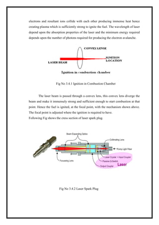 electrons and resultant ions collide with each other producing immense heat hence
creating plasma which is sufficiently strong to ignite the fuel. The wavelength of laser
depend upon the absorption properties of the laser and the minimum energy required
depends upon the number of photons required for producing the electron avalanche.
Fig No 3.4.1 Ignition in Combustion Chamber
The laser beam is passed through a convex lens, this convex lens diverge the
beam and make it immensely strong and sufficient enough to start combustion at that
point. Hence the fuel is ignited, at the focal point, with the mechanism shown above.
The focal point is adjusted where the ignition is required to have.
Following Fig shows the cress section of laser spark plug.
Fig No 3.4.2 Laser Spark Plug
 