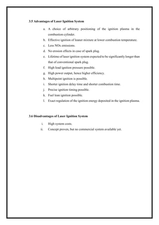 3.5 Advantages of Laser Ignition System
a. A choice of arbitrary positioning of the ignition plasma in the
combustion cylinder.
b. Effective ignition of leaner mixture at lower combustion temperature.
c. Less NOx emissions.
d. No erosion effects in case of spark plug.
e. Lifetime of laser ignition system expected to be significantly longer than
that of conventional spark plug.
f. High load ignition pressure possible.
g. High power output, hence higher efficiency.
h. Multipoint ignition is possible.
i. Shorter ignition delay time and shorter combustion time.
j. Precise ignition timing possible.
k. Fuel lean ignition possible.
l. Exact regulation of the ignition energy deposited in the ignition plasma.
3.6 Disadvantages of Laser Ignition System
i. High system costs.
ii. Concept proven, but no commercial system available yet.
 