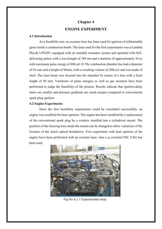Chapter 4
ENGINE EXPERIMENT
4.1 Introduction
As a feasibility test, an excimer laser has been used for ignition of inflammable
gases inside a combustion bomb. The laser used for the first experiments was a Lambda
Physik LPX205, equipped with an unstable resonator system and operated with KrF,
delivering pulses with a wavelength of 248 nm and a duration of approximately 34 ns
with maximum pulse energy of 400 mJ.10 The combustion chamber has had a diameter
of 65 mm and a height of 86mm, with a resulting volume of 290cm3 and was made of
steel. The laser beam was focused into the chamber by means of a lens with a focal
length of 50 mm. Variations of pulse energies as well as gas mixtures have been
performed to judge the feasibility of the process. Results indicate that ignition-delay
times are smaller and pressure gradients are much steeper compared to conventional
spark plug ignition.
4.2 Engine Experiments
Since the first feasibility experiments could be concluded successfully, an
engine was modified for laser ignition. The engine has been modified by a replacement
of the conventional spark plug by a window installed into a cylindrical mount. The
position of the focusing lens inside the mount can be changed to allow variations of the
location of the initial optical breakdown. First experiment with laser ignition of the
engine have been performed with an excimer laser, later a q switched ND: YAG has
been used.
Fig No 4.2.1 Experimental setup
 