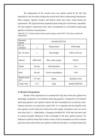 The replacement of the excimer laser was mainly caused by the fact that
especially at very low pulse energies the exciter laser shows strong energy fluctuations.
Pulse energies, ignition location and fuel/air ratios have been varied during the
experiments. The engine has been operated at each setting for several hours, repeatedly.
All laser ignition experiments have been accompanied by conventional spark plug
ignition as reference measurements.
Table No 4.2.1 Technical data of the research engine and the ND: YAG laser used for the
experiments.
Research
engine
switched Nd:YAG
No. of
cylinders
Pump source Flash lamp
1
No. of valves 1 Wavelength 1064 or 532 nm
Injector Multi hole Max. pulse energy 160 mJ
Stroke 85 mm Pulse duration 6 ns
Bore 88 mm Power consumption 1 kW
Displacement
vol.
517 cm3 Beam diameter 6 mm
Comp. ratio 11.6 Type Quantel Brilliant
4.3 Results of Experiment
Results of the experiments are summarized in fig shows that laser ignition has
advantages compared to conventional spark plug ignition. Compared to conventional
spark plug ignition, laser ignition reduces the fuel consumption by several per cents.
Exhaust emissions are reduced by nearly 20%. It is important that the benefits from
laser ignition can be achieved at almost the same engine smoothness level, as can be
seen from fig.4.3.1. Additionally, a frequency-doubled Nd: YAG laser has been used
to examine possible influences of the wavelength on the laser ignition process. No
influences could be found. Best results in terms of fuel consumption as well as exhaust
gases have been achieved by laser ignition within the fuel spray. As already mentioned,
 