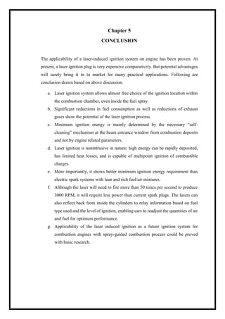 Chapter 5
CONCLUSION
The applicability of a laser-induced ignition system on engine has been proven. At
present, a laser ignition plug is very expensive comparatively. But potential advantages
will surely bring it in to market for many practical applications. Following are
conclusion drawn based on above discussion.
a. Laser ignition system allows almost free choice of the ignition location within
the combustion chamber, even inside the fuel spray.
b. Significant reductions in fuel consumption as well as reductions of exhaust
gases show the potential of the laser ignition process.
c. Minimum ignition energy is mainly determined by the necessary “self-
cleaning” mechanism at the beam entrance window from combustion deposits
and not by engine related parameters.
d. Laser ignition is nonintrusive in nature; high energy can be rapidly deposited,
has limited heat losses, and is capable of multipoint ignition of combustible
charges.
e. More importantly, it shows better minimum ignition energy requirement than
electric spark systems with lean and rich fuel/air mixtures.
f. Although the laser will need to fire more than 50 times per second to produce
3000 RPM, it will require less power than current spark plugs. The lasers can
also reflect back from inside the cylinders to relay information based on fuel
type used and the level of ignition, enabling cars to readjust the quantities of air
and fuel for optimum performance.
g. Applicability of the laser induced ignition as a future ignition system for
combustion engines with spray-guided combustion process could be proved
with basic research.
 
