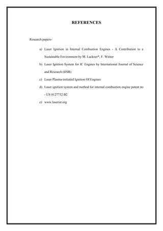 REFERENCES
Research papers-
a) Laser Ignition in Internal Combustion Engines - A Contribution to a
Sustainable Environment by M. Lackner*, F. Winter
b) Laser Ignition System for IC Engines by International Journal of Science
and Research (IJSR)
c) Laser Plasma-initiated Ignition Of Engines
d) Laser ignition system and method for internal combustion engine patent no
- US 8127732 B2
e) www.laserist.org
 