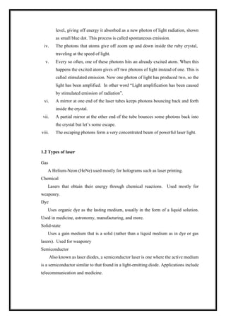 level, giving off energy it absorbed as a new photon of light radiation, shown
as small blue dot. This process is called spontaneous emission.
iv. The photons that atoms give off zoom up and down inside the ruby crystal,
traveling at the speed of light.
v. Every so often, one of these photons hits an already excited atom. When this
happens the excited atom gives off two photons of light instead of one. This is
called stimulated emission. Now one photon of light has produced two, so the
light has been amplified. In other word “Light amplification has been caused
by stimulated emission of radiation”.
vi. A mirror at one end of the laser tubes keeps photons bouncing back and forth
inside the crystal.
vii. A partial mirror at the other end of the tube bounces some photons back into
the crystal but let’s some escape.
viii. The escaping photons form a very concentrated beam of powerful laser light.
1.2 Types of laser
Gas
A Helium-Neon (HeNe) used mostly for holograms such as laser printing.
Chemical
Lasers that obtain their energy through chemical reactions. Used mostly for
weaponry.
Dye
Uses organic dye as the lasting medium, usually in the form of a liquid solution.
Used in medicine, astronomy, manufacturing, and more.
Solid-state
Uses a gain medium that is a solid (rather than a liquid medium as in dye or gas
lasers). Used for weaponry
Semiconductor
Also known as laser diodes, a semiconductor laser is one where the active medium
is a semiconductor similar to that found in a light-emitting diode. Applications include
telecommunication and medicine.
 