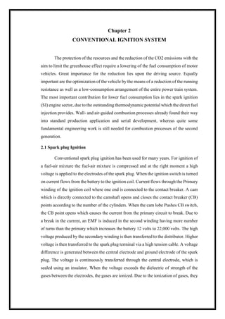 Chapter 2
CONVENTIONAL IGNITION SYSTEM
The protection of the resources and the reduction of the CO2 emissions with the
aim to limit the greenhouse effect require a lowering of the fuel consumption of motor
vehicles. Great importance for the reduction lies upon the driving source. Equally
important are the optimization of the vehicle by the means of a reduction of the running
resistance as well as a low-consumption arrangement of the entire power train system.
The most important contribution for lower fuel consumption lies in the spark ignition
(SI) engine sector, due to the outstanding thermodynamic potential which the direct fuel
injection provides. Wall- and air-guided combustion processes already found their way
into standard production application and serial development, whereas quite some
fundamental engineering work is still needed for combustion processes of the second
generation.
2.1 Spark plug Ignition
Conventional spark plug ignition has been used for many years. For ignition of
a fuel-air mixture the fuel-air mixture is compressed and at the right moment a high
voltage is applied to the electrodes of the spark plug. When the ignition switch is turned
on current flows from the battery to the ignition coil. Current flows through the Primary
winding of the ignition coil where one end is connected to the contact breaker. A cam
which is directly connected to the camshaft opens and closes the contact breaker (CB)
points according to the number of the cylinders. When the cam lobe Pushes CB switch,
the CB point opens which causes the current from the primary circuit to break. Due to
a break in the current, an EMF is induced in the second winding having more number
of turns than the primary which increases the battery 12 volts to 22,000 volts. The high
voltage produced by the secondary winding is then transferred to the distributor. Higher
voltage is then transferred to the spark plug terminal via a high tension cable. A voltage
difference is generated between the central electrode and ground electrode of the spark
plug. The voltage is continuously transferred through the central electrode, which is
sealed using an insulator. When the voltage exceeds the dielectric of strength of the
gases between the electrodes, the gases are ionized. Due to the ionization of gases, they
 