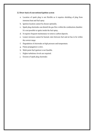 2.2 Draw back of conventional ignition system
a. Location of spark plug is not flexible as it requires shielding of plug from
immense heat and fuel spray
b. Ignition location cannot be chosen optimally.
c. Spark plug electrodes can disturb the gas flow within the combustion chamber.
It is not possible to ignite inside the fuel spray.
d. It requires frequent maintenance to remove carbon deposits.
e. Leaner mixtures cannot be burned, ratio between fuel and air has to be within
the correct range.
f. Degradation of electrodes at high pressure and temperature.
g. Flame propagation is slow.
h. Multi point fuel ignition is not feasible.
i. Higher turbulence levels are required.
j. Erosion of spark plug electrodes
 