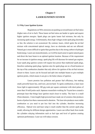 Chapter 3
LASER IGNITION SYSTEM
3.1 Why Laser Ignition System
Regulations on NOx emissions are pushing us toward leaner air/fuel ratios
(higher ratio of air to fuel). These leaner air/fuel ratios are harder to ignite and require
higher ignition energies. Spark plugs can ignite leaner fuel mixtures, but only by
increasing spark energy. Unfortunately, these high voltages erode spark plug electrodes
so fast, the solution is not economical. By contrast, lasers, which ignite the air-fuel
mixture with concentrated optical energy, have no electrodes and are not affected.
Natural gas is more difficult to ignite than gasoline due to the strong carbon to hydrogen
bond energy. Lasers are monochromatic, so it will be much easier to ignite natural gases
and direct the laser beam to an optimal ignition location. Because of the requirement
for an increase in ignition energy, spark plug life will decrease for natural gas engines.
Laser spark plug ignition system will require less power than traditional spark plugs,
therefore outlasting spark plugs. Ignition sites for spark plugs are at a fixed location at
the top of the combustion chamber that only allows for ignition of the air/fuel mixture
closest to them. Lasers can be focused and split into multiple beams to give multiple
ignition points, which means it can give a far better chance of ignition.
Lasers promise less pollution and greater fuel efficiency, but making
small, powerful lasers has, until now, proven hard. To ignite combustion, a laser must
focus light to approximately 100 gig watts per square centimeter with short pulses of
more than 10 mill joules each. Japanese researchers working for Toyota have created a
prototype laser that brings laser ignition much closer to reality. The laser is a small
(9mm diameter, 11mm length) high powered laser made out of ceramics that produces
bursts of pulses less than a nanosecond in duration. The laser also produces more stable
combustion so you need to put less fuel into the cylinder, therefore increasing
efficiency. Optical wire and laser setup is much smaller than the current spark plug
model, allowing for different design opportunities. Lasers can reflect back from inside
the cylinders relaying information such as fuel type and level of ignition creating
optimum performance. Laser use will reduce erosion.
 